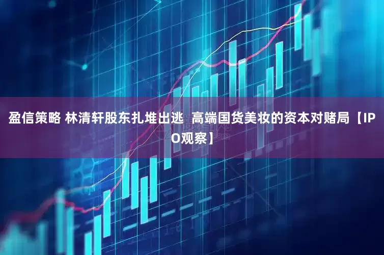 盈信策略 林清轩股东扎堆出逃  高端国货美妆的资本对赌局【IPO观察】