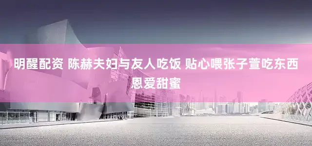 明醒配资 陈赫夫妇与友人吃饭 贴心喂张子萱吃东西恩爱甜蜜