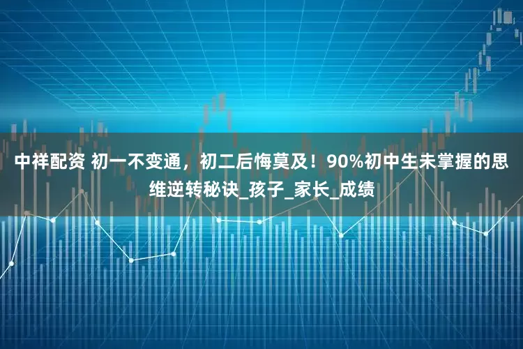 中祥配资 初一不变通，初二后悔莫及！90%初中生未掌握的思维逆转秘诀_孩子_家长_成绩