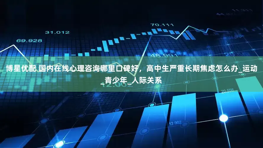 博星优配 国内在线心理咨询哪里口碑好，高中生严重长期焦虑怎么办_运动_青少年_人际关系