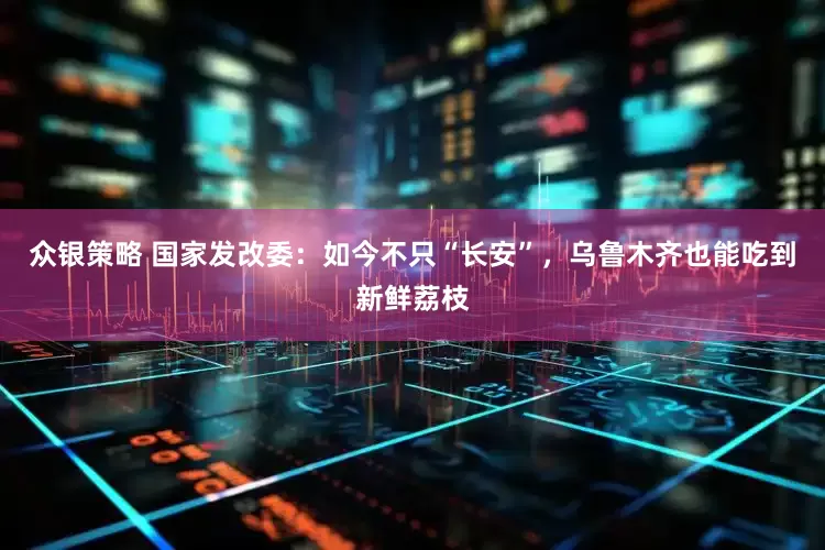 众银策略 国家发改委：如今不只“长安”，乌鲁木齐也能吃到新鲜荔枝