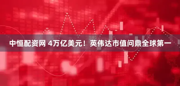 中恒配资网 4万亿美元！英伟达市值问鼎全球第一
