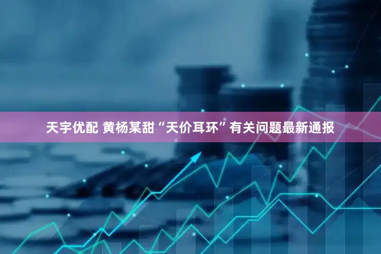 天宇优配 黄杨某甜“天价耳环”有关问题最新通报
