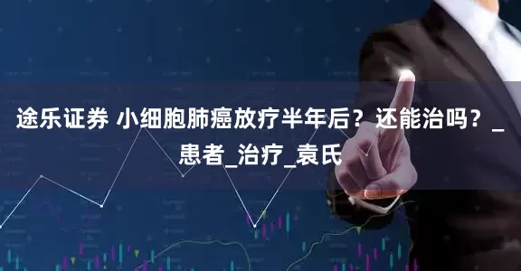 途乐证券 小细胞肺癌放疗半年后？还能治吗？_患者_治疗_袁氏