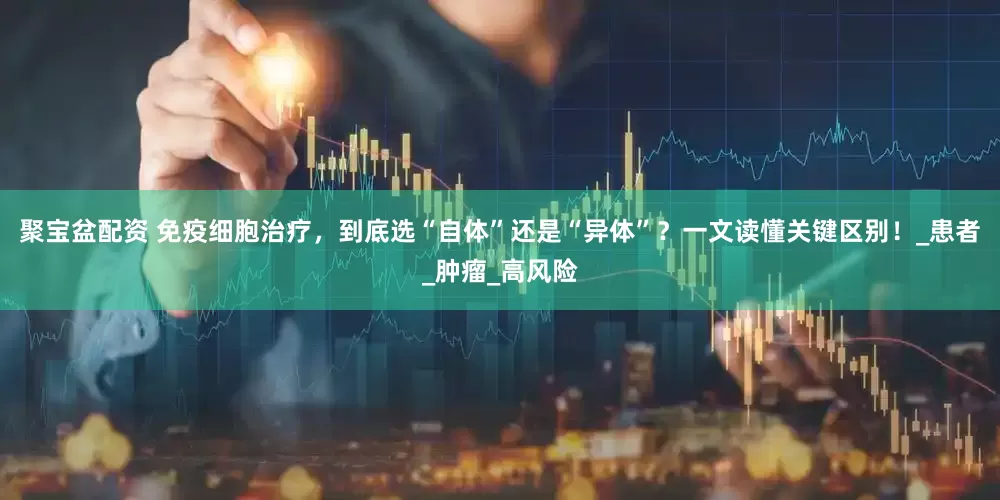 聚宝盆配资 免疫细胞治疗，到底选“自体”还是“异体”？一文读懂关键区别！_患者_肿瘤_高风险