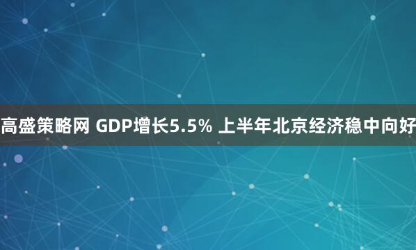 高盛策略网 GDP增长5.5% 上半年北京经济稳中向好