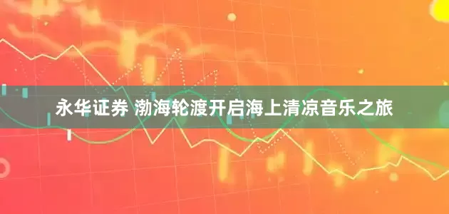 永华证券 渤海轮渡开启海上清凉音乐之旅