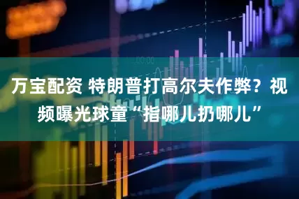 万宝配资 特朗普打高尔夫作弊？视频曝光球童“指哪儿扔哪儿”