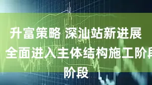 升富策略 深汕站新进展：全面进入主体结构施工阶段