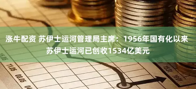 涨牛配资 苏伊士运河管理局主席：1956年国有化以来 苏伊士运河已创收1534亿美元