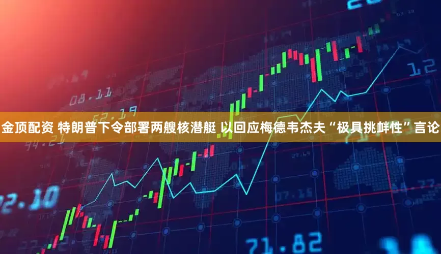 金顶配资 特朗普下令部署两艘核潜艇 以回应梅德韦杰夫“极具挑衅性”言论