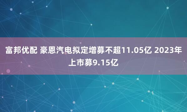 富邦优配 豪恩汽电拟定增募不超11.05亿 2023年上市募9.15亿