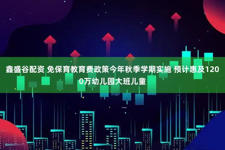 鑫盛谷配资 免保育教育费政策今年秋季学期实施 预计惠及1200万幼儿园大班儿童