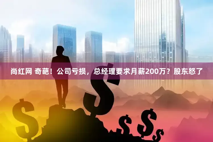 尚红网 奇葩！公司亏损，总经理要求月薪200万？股东怒了