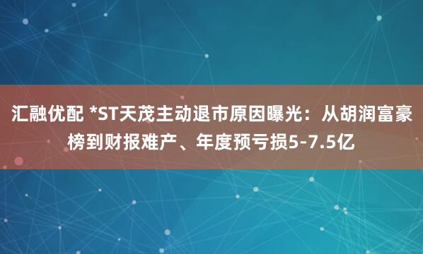 汇融优配 *ST天茂主动退市原因曝光：从胡润富豪榜到财报难产、年度预亏损5-7.5亿