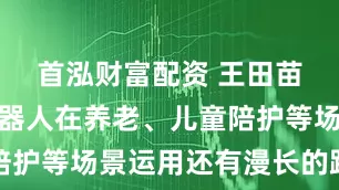 首泓财富配资 王田苗：人形机器人在养老、儿童陪护等场景运用还有漫长的路要走