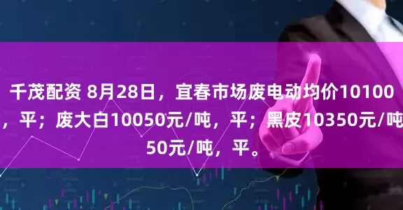 千茂配资 8月28日，宜春市场废电动均价10100元/吨，平；废大白10050元/吨，平；黑皮10350元/吨，平。