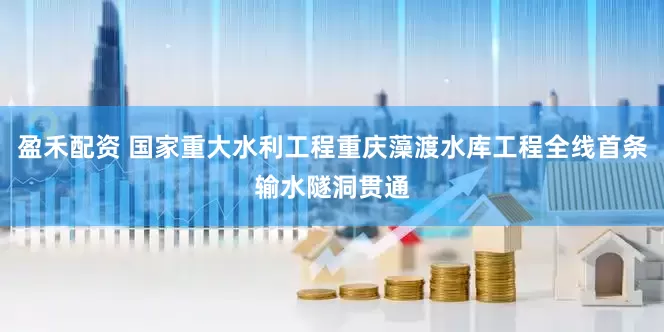 盈禾配资 国家重大水利工程重庆藻渡水库工程全线首条输水隧洞贯通