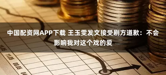 中国配资网APP下载 王玉雯发文接受剧方道歉：不会影响我对这个戏的爱