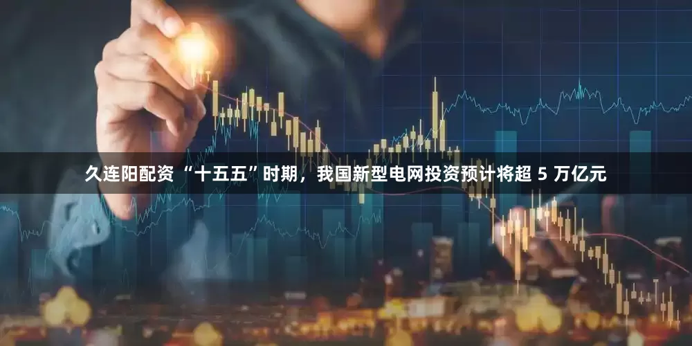久连阳配资 “十五五”时期，我国新型电网投资预计将超 5 万亿元
